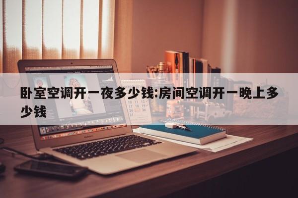 卧室空调开一夜多少钱:房间空调开一晚上多少钱
