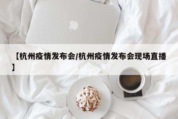 【杭州疫情发布会/杭州疫情发布会现场直播】