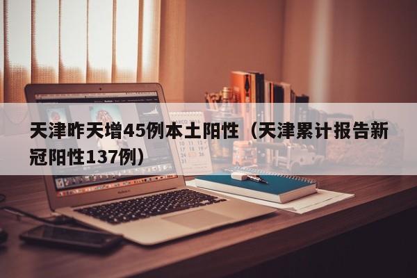 天津昨天增45例本土阳性（天津累计报告新冠阳性137例）