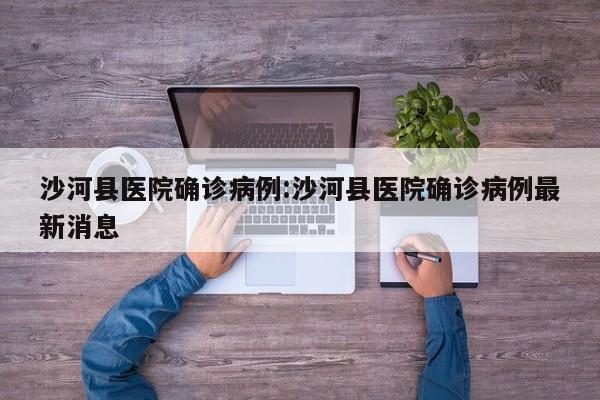 沙河县医院确诊病例:沙河县医院确诊病例最新消息