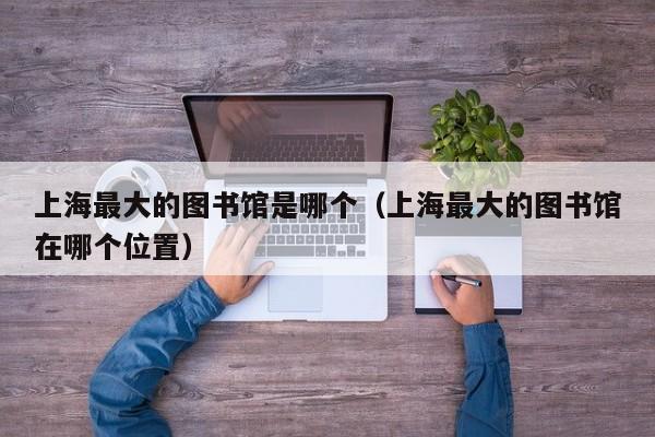 上海最大的图书馆是哪个（上海最大的图书馆在哪个位置）