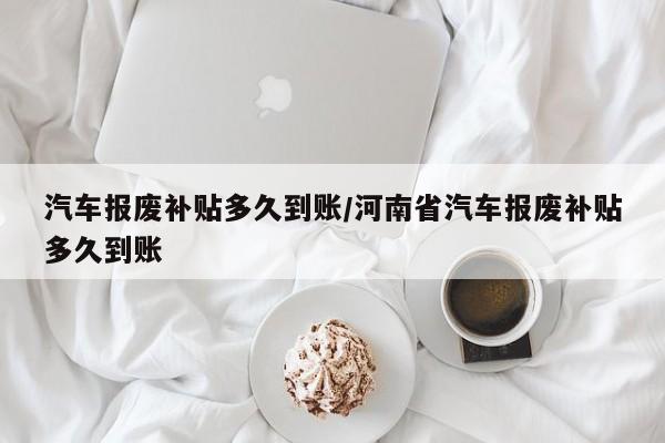 汽车报废补贴多久到账/河南省汽车报废补贴多久到账
