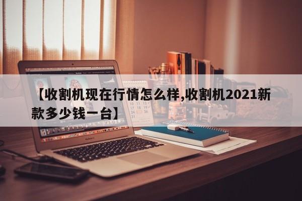 【收割机现在行情怎么样,收割机2021新款多少钱一台】