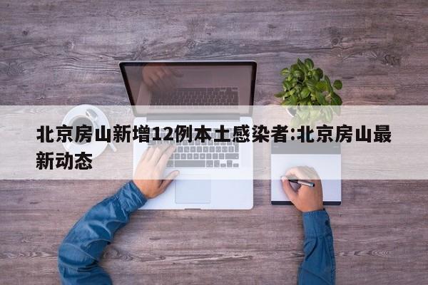 北京房山新增12例本土感染者:北京房山最新动态