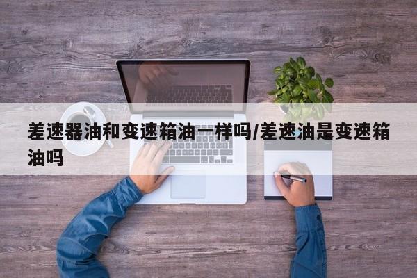 差速器油和变速箱油一样吗/差速油是变速箱油吗