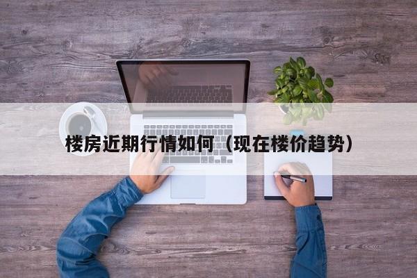 楼房近期行情如何（现在楼价趋势）