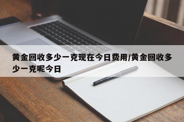 黄金回收多少一克现在今日费用/黄金回收多少一克呢今日