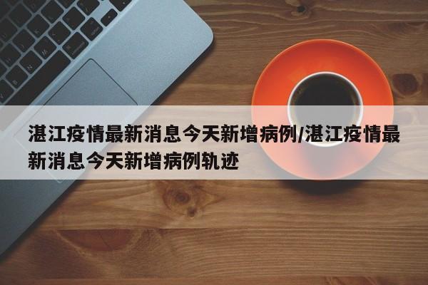 湛江疫情最新消息今天新增病例/湛江疫情最新消息今天新增病例轨迹
