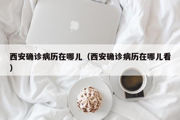 西安确诊病历在哪儿（西安确诊病历在哪儿看）