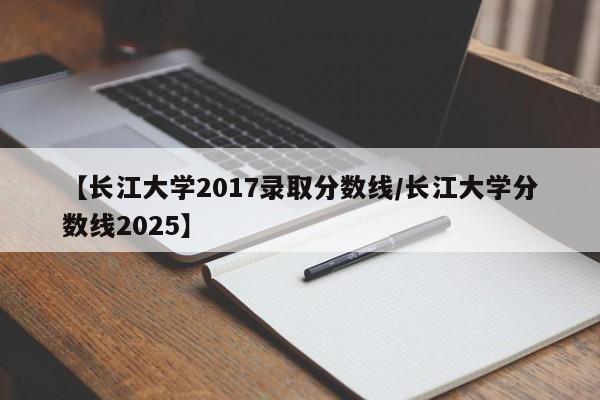 【长江大学2017录取分数线/长江大学分数线2025】