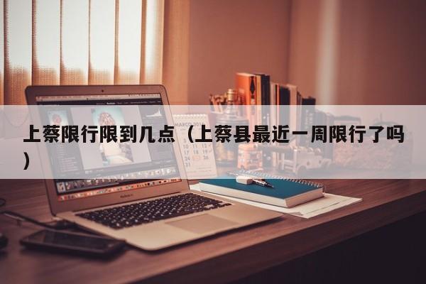 上蔡限行限到几点（上蔡县最近一周限行了吗）