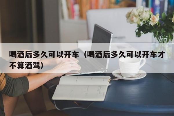 喝酒后多久可以开车（喝酒后多久可以开车才不算酒驾）