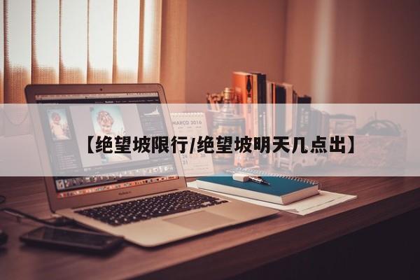 【绝望坡限行/绝望坡明天几点出】