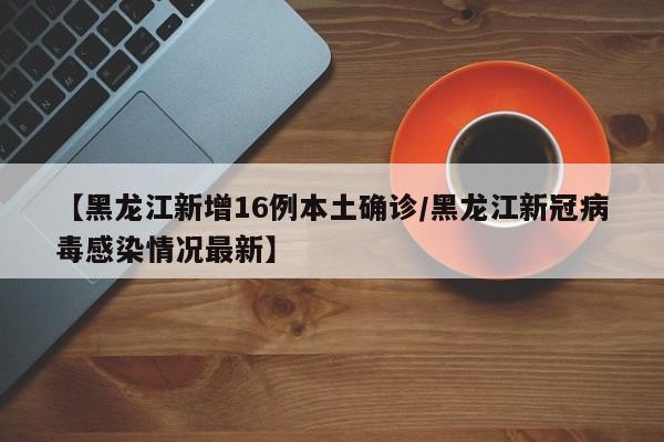 【黑龙江新增16例本土确诊/黑龙江新冠病毒感染情况最新】
