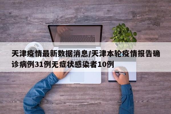 天津疫情最新数据消息/天津本轮疫情报告确诊病例31例无症状感染者10例