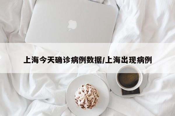 上海今天确诊病例数据/上海出现病例