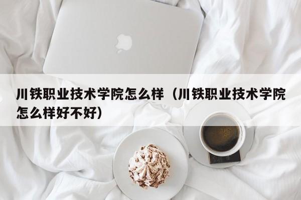 川铁职业技术学院怎么样（川铁职业技术学院怎么样好不好）