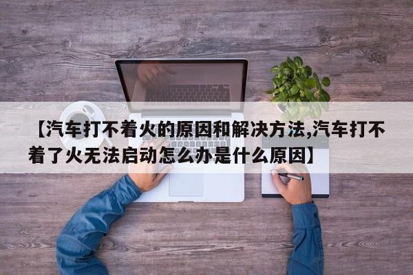 【汽车打不着火的原因和解决方法,汽车打不着了火无法启动怎么办是什么原因】