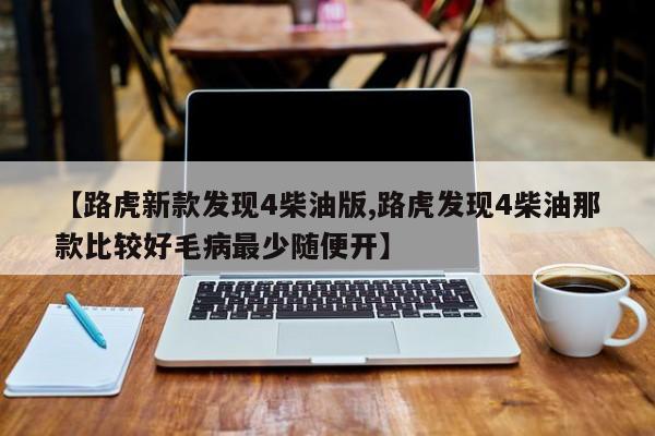 【路虎新款发现4柴油版,路虎发现4柴油那款比较好毛病最少随便开】