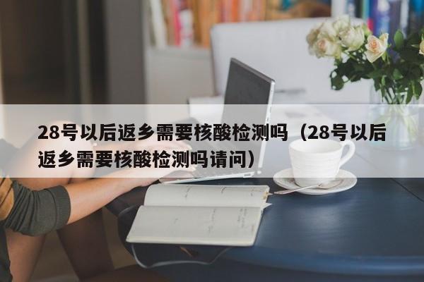 28号以后返乡需要核酸检测吗（28号以后返乡需要核酸检测吗请问）