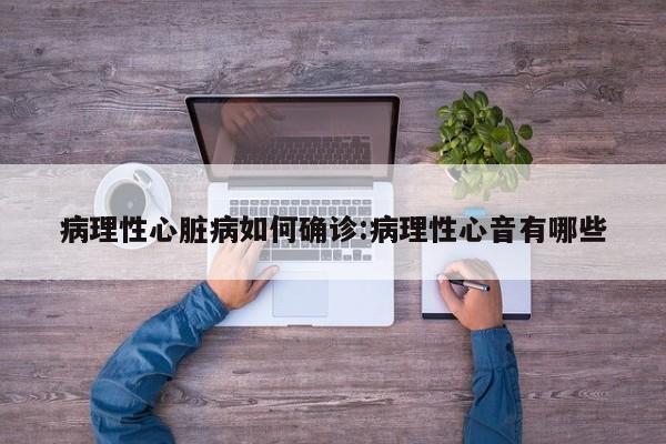 病理性心脏病如何确诊:病理性心音有哪些