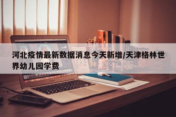 河北疫情最新数据消息今天新增/天津格林世界幼儿园学费
