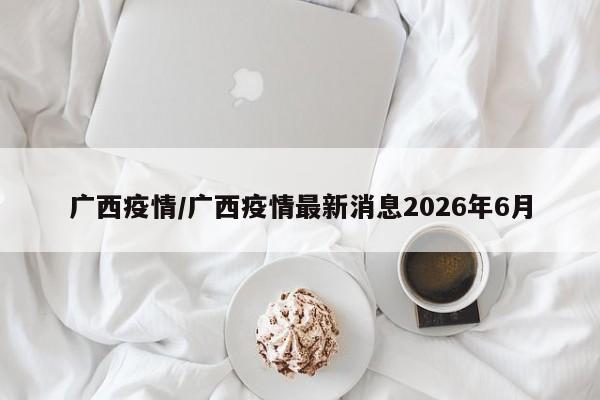 广西疫情/广西疫情最新消息2026年6月