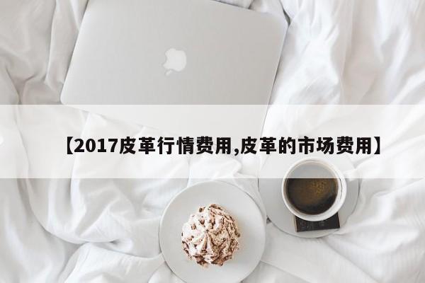 【2017皮革行情费用,皮革的市场费用】