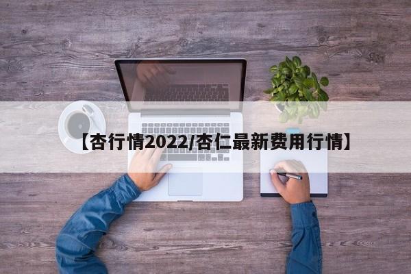 【杏行情2022/杏仁最新费用行情】