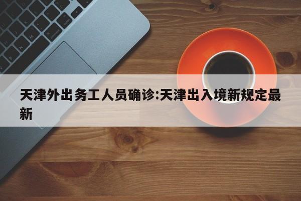 天津外出务工人员确诊:天津出入境新规定最新