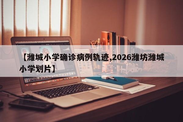 【潍城小学确诊病例轨迹,2026潍坊潍城小学划片】