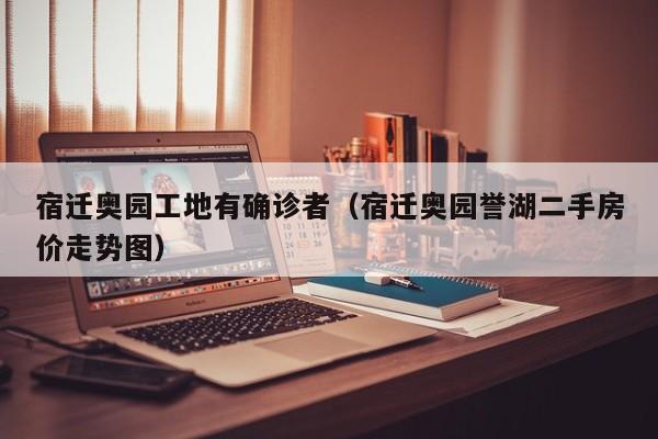 宿迁奥园工地有确诊者（宿迁奥园誉湖二手房价走势图）