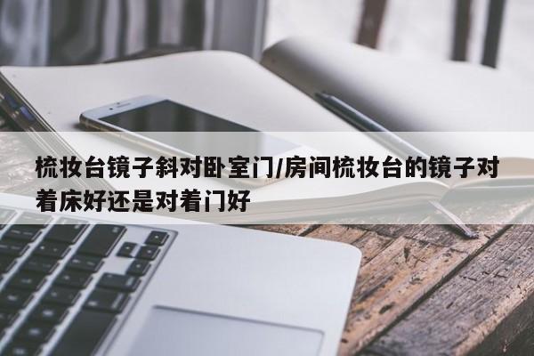 梳妆台镜子斜对卧室门/房间梳妆台的镜子对着床好还是对着门好