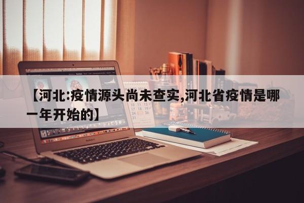 【河北:疫情源头尚未查实,河北省疫情是哪一年开始的】
