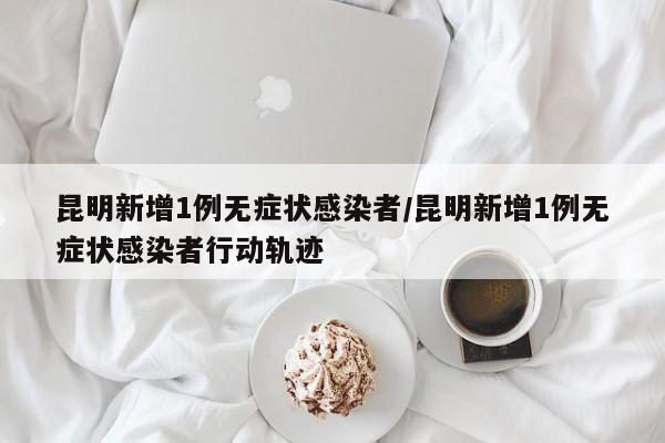 昆明新增1例无症状感染者/昆明新增1例无症状感染者行动轨迹