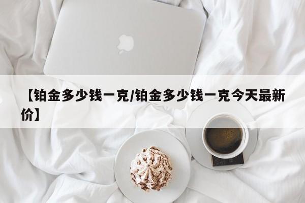 【铂金多少钱一克/铂金多少钱一克今天最新价】