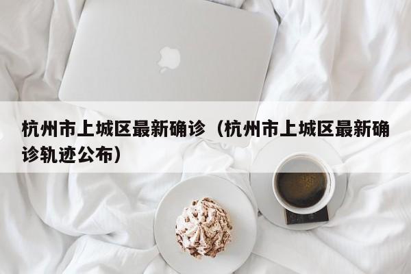 杭州市上城区最新确诊（杭州市上城区最新确诊轨迹公布）