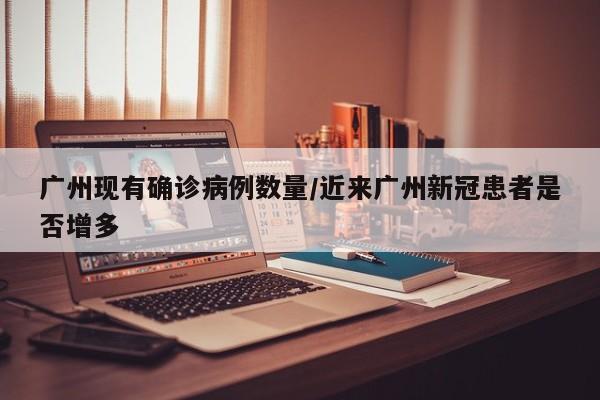 广州现有确诊病例数量/近来广州新冠患者是否增多