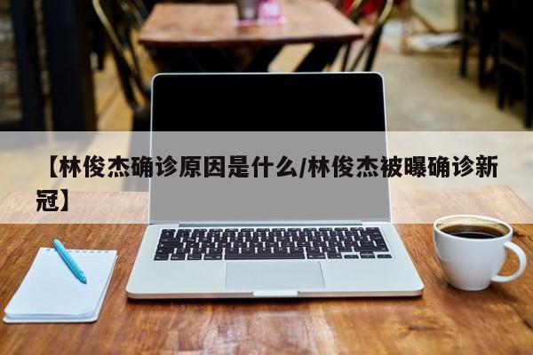 【林俊杰确诊原因是什么/林俊杰被曝确诊新冠】