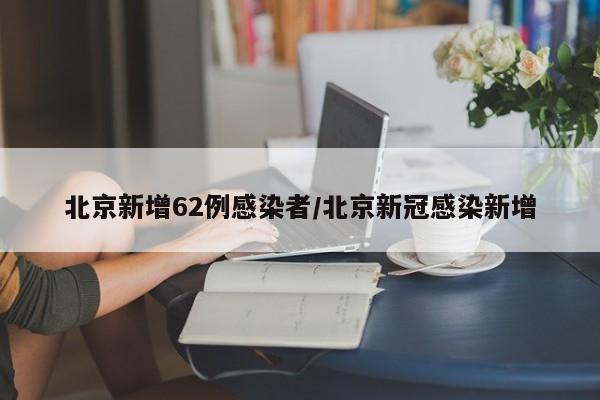 北京新增62例感染者/北京新冠感染新增
