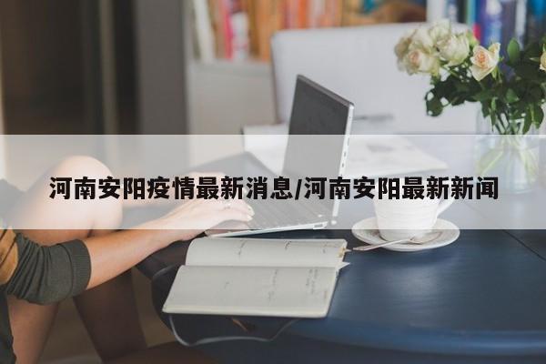 河南安阳疫情最新消息/河南安阳最新新闻