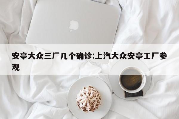 安亭大众三厂几个确诊:上汽大众安亭工厂参观