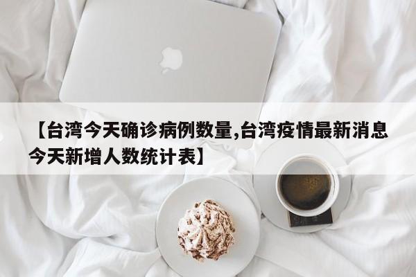 【台湾今天确诊病例数量,台湾疫情最新消息今天新增人数统计表】