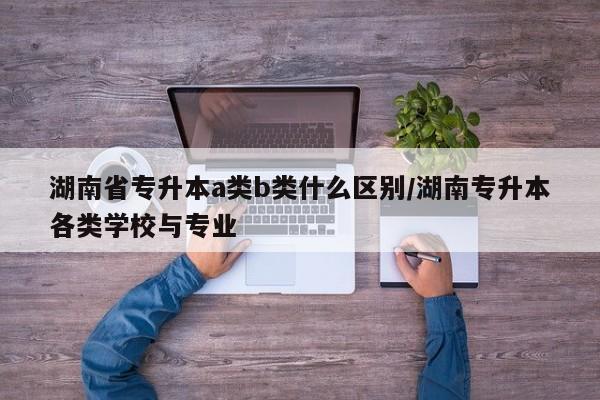 湖南省专升本a类b类什么区别/湖南专升本各类学校与专业