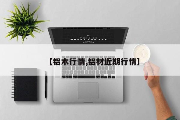 【铝木行情,铝材近期行情】