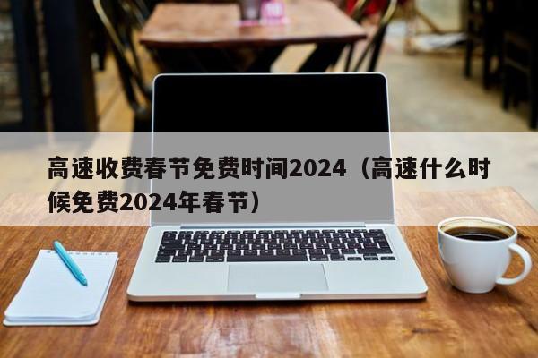 高速收费春节免费时间2024（高速什么时候免费2024年春节）