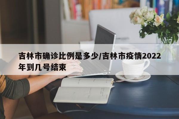 吉林市确诊比例是多少/吉林市疫情2022年到几号结束