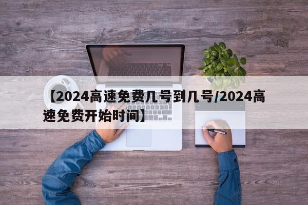 【2024高速免费几号到几号/2024高速免费开始时间】