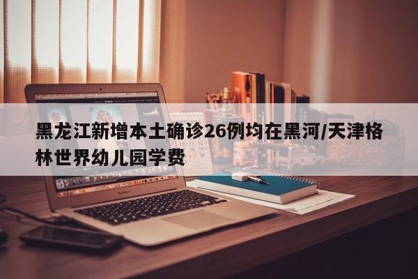 黑龙江新增本土确诊26例均在黑河/天津格林世界幼儿园学费