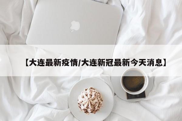 【大连最新疫情/大连新冠最新今天消息】